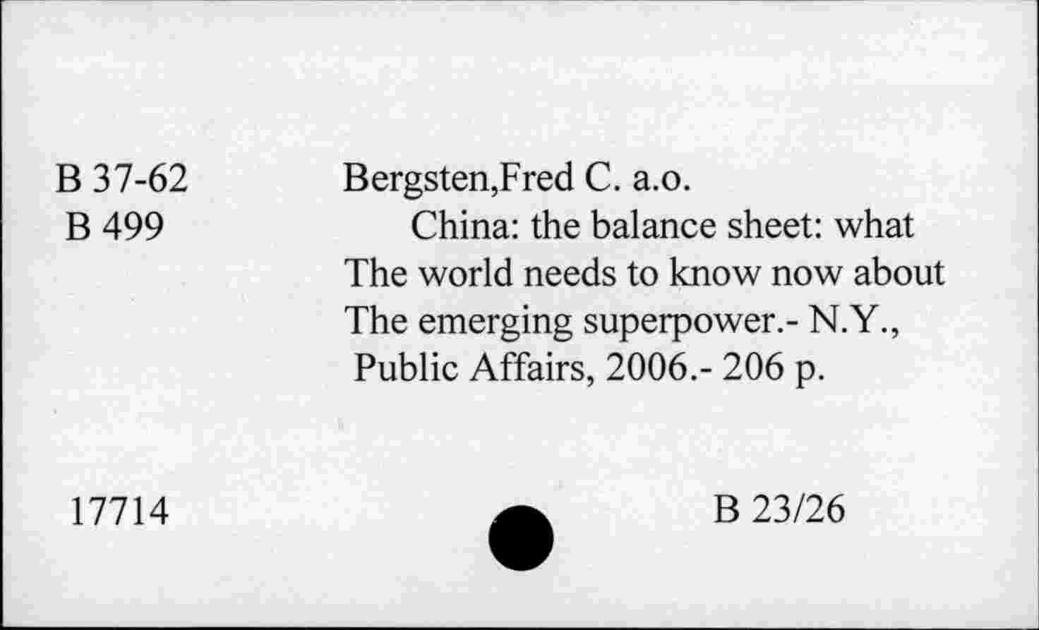 ﻿B 37-62
B 499
Bergsten,Fred C. a.o.
China: the balance sheet: what The world needs to know now about The emerging superpower.- N.Y., Public Affairs, 2006.- 206 p.
17714
B 23/26